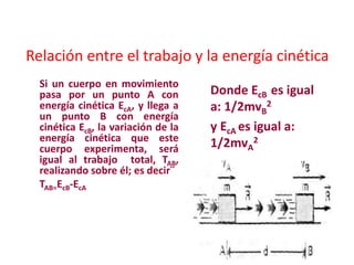 Relación entre el trabajo y la energía cinética
Si un cuerpo en movimiento
pasa por un punto A con
energía cinética EcA, y llega a
un punto B con energía
cinética EcB, la variación de la
energía cinética que este
cuerpo experimenta, será
igual al trabajo total, TAB,
realizando sobre él; es decir¨
TAB=EcB-EcA
Donde EcB es igual
a: 1/2mvB
2
y EcA es igual a:
1/2mvA
2
 