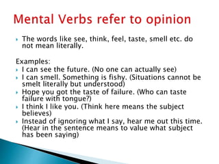  The words like see, think, feel, taste, smell etc. do
not mean literally.
Examples:
 I can see the future. (No one can actually see)
 I can smell. Something is fishy. (Situations cannot be
smelt literally but understood)
 Hope you got the taste of failure. (Who can taste
failure with tongue?)
 I think I like you. (Think here means the subject
believes)
 Instead of ignoring what I say, hear me out this time.
(Hear in the sentence means to value what subject
has been saying)
 