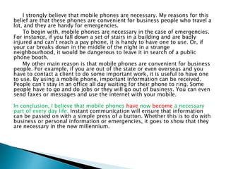 I strongly believe that mobile phones are necessary. My reasons for this
belief are that these phones are convenient for business people who travel a
lot, and they are handy for emergencies.
To begin with, mobile phones are necessary in the case of emergencies.
For instance, if you fall down a set of stairs in a building and are badly
injured and can’t reach a pay phone, it is handy to have one to use. Or, if
your car breaks down in the middle of the night in a strange
neighbourhood, it would be dangerous to leave it in search of a public
phone booth.
My other main reason is that mobile phones are convenient for business
people. For example, if you are out of the state or even overseas and you
have to contact a client to do some important work, it is useful to have one
to use. By using a mobile phone, important information can be received.
People can’t stay in an office all day waiting for their phone to ring. Some
people have to go and do jobs or they will go out of business. You can even
send faxes or messages and use the internet with your mobile.
In conclusion, I believe that mobile phones have now become a necessary
part of every day life. Instant communication will ensure that information
can be passed on with a simple press of a button. Whether this is to do with
business or personal information or emergencies, it goes to show that they
are necessary in the new millennium.
 