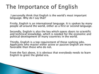 I personally think that English is the world's most important
language. Why do I say that?
Firstly, English is an international language. It is spoken by many
people all around the world, either as a first or second language.
Secondly, English is also the key which opens doors to scientific
and technical knowledge, which is needed for the economic and
political development of many countries in the world.
Thirdly, English is a top requirement of those seeking jobs.
Applicants who master either active or passive English are more
favorable than those who do not.
From the fact above, it is obvious that everybody needs to learn
English to greet the global era.
 