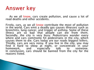 As we all know, cars create pollution, and cause a lot of
road deaths and other accidents.
Firstly, cars, as we all know contribute the most of pollution
in the world. Cars emit a deadly gas causes illnesses such as
bronchitis, lung cancer, and trigger of asthma. Some of these
illness are so bad that people can die from them.
Secondly, the city is very busy. Pedestrians wander every
where and cars commonly hit pedestrians in the city, which
causes them to die. Cars today are our roads biggest killers.
Thirdly, cars are very noisy. If you live in the city, you may
find it hard to sleep at night, or concentrate in your
homework, and especially talk to someone.
In conclusion, cars should be banned from the city for the
reasons listed.
 
