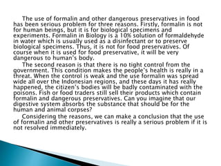 The use of formalin and other dangerous preservatives in food
has been serious problem for three reasons. Firstly, formalin is not
for human beings, but it is for biological specimens and
experiments. Formalin in Biology is a 10% solution of formaldehyde
in water which is usually used as a disinfectant or to preserve
biological specimens. Thus, it is not for food preservatives. Of
course when it is used for food preservative, it will be very
dangerous to human’s body.
The second reason is that there is no tight control from the
government. This condition makes the people’s health is really in a
threat. When the control is weak and the use formalin was spread
wide all over the Indonesian regions, and these days it has really
happened, the citizen’s bodies will be badly contaminated with the
poisons. Fish or food traders still sell their products which contain
formalin and dangerous preservatives. Can you imagine that our
digestive system absorbs the substance that should be for the
human and animal corpses?
Considering the reasons, we can make a conclusion that the use
of formalin and other preservatives is really a serious problem if it is
not resolved immediately.
 