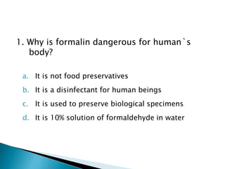 1. Why is formalin dangerous for human`s
body?
a. It is not food preservatives
b. It is a disinfectant for human beings
c. It is used to preserve biological specimens
d. It is 10% solution of formaldehyde in water
 