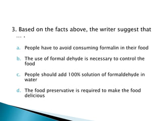 3. Based on the facts above, the writer suggest that
… .
a. People have to avoid consuming formalin in their food
b. The use of formal dehyde is necessary to control the
food
c. People should add 100% solution of formaldehyde in
water
d. The food preservative is required to make the food
delicious
 