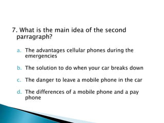 7. What is the main idea of the second
parragraph?
a. The advantages cellular phones during the
emergencies
b. The solution to do when your car breaks down
c. The danger to leave a mobile phone in the car
d. The differences of a mobile phone and a pay
phone
 
