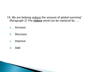 10. We are helping reduce the amount of global warming”
(Paragraph 2) The reduce word can be replaced by ….
a. Increase
b. Decrease
c. Improve
d. Add
 