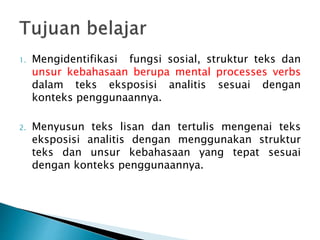 1. Mengidentifikasi fungsi sosial, struktur teks dan
unsur kebahasaan berupa mental processes verbs
dalam teks eksposisi analitis sesuai dengan
konteks penggunaannya.
2. Menyusun teks lisan dan tertulis mengenai teks
eksposisi analitis dengan menggunakan struktur
teks dan unsur kebahasaan yang tepat sesuai
dengan konteks penggunaannya.
 