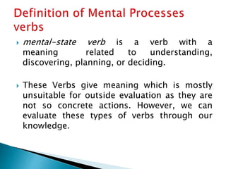  mental-state verb is a verb with a
meaning related to understanding,
discovering, planning, or deciding.
 These Verbs give meaning which is mostly
unsuitable for outside evaluation as they are
not so concrete actions. However, we can
evaluate these types of verbs through our
knowledge.
 