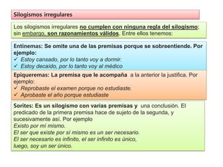 Silogismos irregulares
Los silogismos irregulares no cumplen con ninguna regla del silogismo;
sin embargo, son razonamientos válidos. Entre ellos tenemos:
Entinemas: Se omite una de las premisas porque se sobreentiende. Por
ejemplo:
 Estoy cansado, por lo tanto voy a dormir.
 Estoy decaído, por lo tanto voy al médico
Epiqueremas: La premisa que le acompaña a la anterior la justiﬁca. Por
ejemplo:
 Reprobaste el examen porque no estudiaste.
 Aprobaste el año porque estudiaste
Sorites: Es un silogismo con varias premisas y una conclusión. El
predicado de la primera premisa hace de sujeto de la segunda, y
sucesivamente así. Por ejemplo
Existo por mí mismo.
El ser que existe por sí mismo es un ser necesario.
El ser necesario es inﬁnito, el ser inﬁnito es único,
luego, soy un ser único.
 
