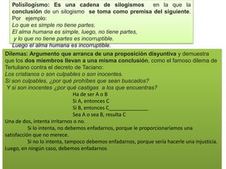 Polisilogismo: Es una cadena de silogismos en la que la
conclusión de un silogismo se toma como premisa del siguiente.
Por ejemplo:
Lo que es simple no tiene partes.
El alma humana es simple, luego, no tiene partes,
y lo que no tiene partes es incorruptible.
Luego el alma humana es incorruptible.
Dilemas: Argumento que arranca de una proposición disyuntiva y demuestra
que los dos miembros llevan a una misma conclusión, como el famoso dilema de
Tertuliano contra el decreto de Taciano:
Los cristianos o son culpables o son inocentes.
Si son culpables, ¿por qué prohíbes que sean buscados?
Y si son inocentes ¿por qué castigas a los que encuentras?
Ha de ser A o B
Si A, entonces C
Si B, entonces C______________
Sea A o sea B, resulta C
Una de dos, intenta irritarnos o no.
Si lo intenta, no debemos enfadarnos, porque le proporcionaríamos una
satisfacción que no merece.
Si no lo intenta, tampoco debemos enfadarnos, porque sería hacerle una injusticia.
Luego, en ningún caso, debemos enfadarnos
 