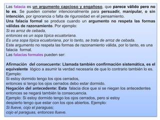 Las falacia es un argumento capcioso y engañoso, que parece válido pero no
lo es. Se pueden cometer intencionalmente para persuadir, manipular, o sin
intención, por ignorancia o falta de rigurosidad en el pensamiento.
Una falacia formal se produce cuando un argumento no respeta las formas
válidas de razonamiento. Por ejemplo:
Si es arroz de cebada,
entonces es un sopa típica ecuatoriana.
Es una sopa típica ecuatoriana, por lo tanto, se trata de arroz de cebada.
Este argumento no respeta las formas de razonamiento válida, por lo tanto, es una
falacia formal.
Las falacias formales pueden ser:
Aﬁrmación del consecuente: Llamada también conﬁrmación sistemática, es el
equivalente lógico a asumir la verdad necesaria de que lo contrario también lo es.
Ejemplo:
Si estoy dormido tengo los ojos cerrados,
entonces si tengo los ojos cerrados debo estar dormido.
Negación del antecedente: Esta falacia dice que si se niegan los antecedentes
entonces se negará también la consecuencia.
Ejemplo: Si estoy dormido tengo los ojos cerrados, pero si estoy
despierto tengo que estar con los ojos abiertos. Ejemplo:
Si llueve, cojo el paraguas;
cojo el paraguas, entonces llueve.
 
