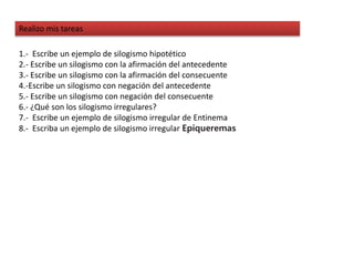 Realizo mis tareas
1.- Escribe un ejemplo de silogismo hipotético
2.- Escribe un silogismo con la afirmación del antecedente
3.- Escribe un silogismo con la afirmación del consecuente
4.-Escribe un silogismo con negación del antecedente
5.- Escribe un silogismo con negación del consecuente
6.- ¿Qué son los silogismo irregulares?
7.- Escribe un ejemplo de silogismo irregular de Entinema
8.- Escriba un ejemplo de silogismo irregular Epiqueremas
 