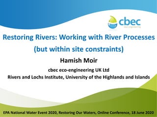 Insert
Main Title
Insert Subtitle
Insert Date
Presenter #1
Presenter #2
Restoring Rivers: Working with River Processes
(but within site constraints)
Hamish Moir
cbec eco-engineering UK Ltd
Rivers and Lochs Institute, University of the Highlands and Islands
EPA National Water Event 2020, Restoring Our Waters, Online Conference, 18 June 2020
 