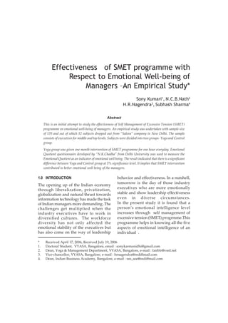 Effectiveness of SMET programme with
Respect to Emotional Well-being of
Managers –An Empirical Study*
Sony Kumari1, N.C.B.Nath2
H.R.Nagendra3, Subhash Sharma4
Abstract
This is an initial attempt to study the effectiveness of Self Management of Excessive Tension (SMET)
programme on emotional well-being of managers. An empirical study was undertaken with sample size
of 170 and out of which 12 subjects dropped out from “Salora” company in New Delhi. The sample
consists of executives for middle and top levels. Subjects were divided into two groups -Yoga and Control
group.
Yoga group was given one month intervention of SMET programme for one hour everyday. Emotional
Quotient questionnaire developed by “N.K.Chadha” from Delhi University was used to measure the
Emotional Quotient as an indicator of emotional well being. The result indicated that there is a significant
difference between Yoga and Control group at 5% significance level. It implies that SMET intervention
contributed to better emotional well being of the managers.

1.0 INTRODUCTION

The opening up of the Indian economy
through liberalization, privatization,
globalization and natural thrust towards
information technology has made the task
of Indian managers more demanding .The
challenges get multiplied when the
industry executives have to work in
diversified cultures. The workforce
diversity has not only affected the
emotional stability of the executives but
has also come on the way of leadership
*
1.
2.
3.
4.

behavior and effectiveness. In a nutshell,
tomorrow is the day of those industry
executives who are more emotionally
stable and show leadership effectiveness
even in diverse circumstances.
In the present study it is found that a
person’s emotional intelligence level
increases through self management of
excessive tension (SMET) progrmme.This
programme helps in knowing all the five
aspects of emotional intelligence of an
individual .

Received April 17, 2006, Received July 19, 2006
Doctoral Student, VYASA, Bangalore, email : sonykarmanidhi@gmail.com
Dean, Yoga & Management Department, VYASA, Bangalore, e-mail : fairblr@vsnl.net
Vice-chancellor, VYASA, Bangalore, e-mail : hrnagendra@rediffmail.com
Dean, Indian Business Academy, Bangalore, e-mail : ree_see@rediffmail.com

 
