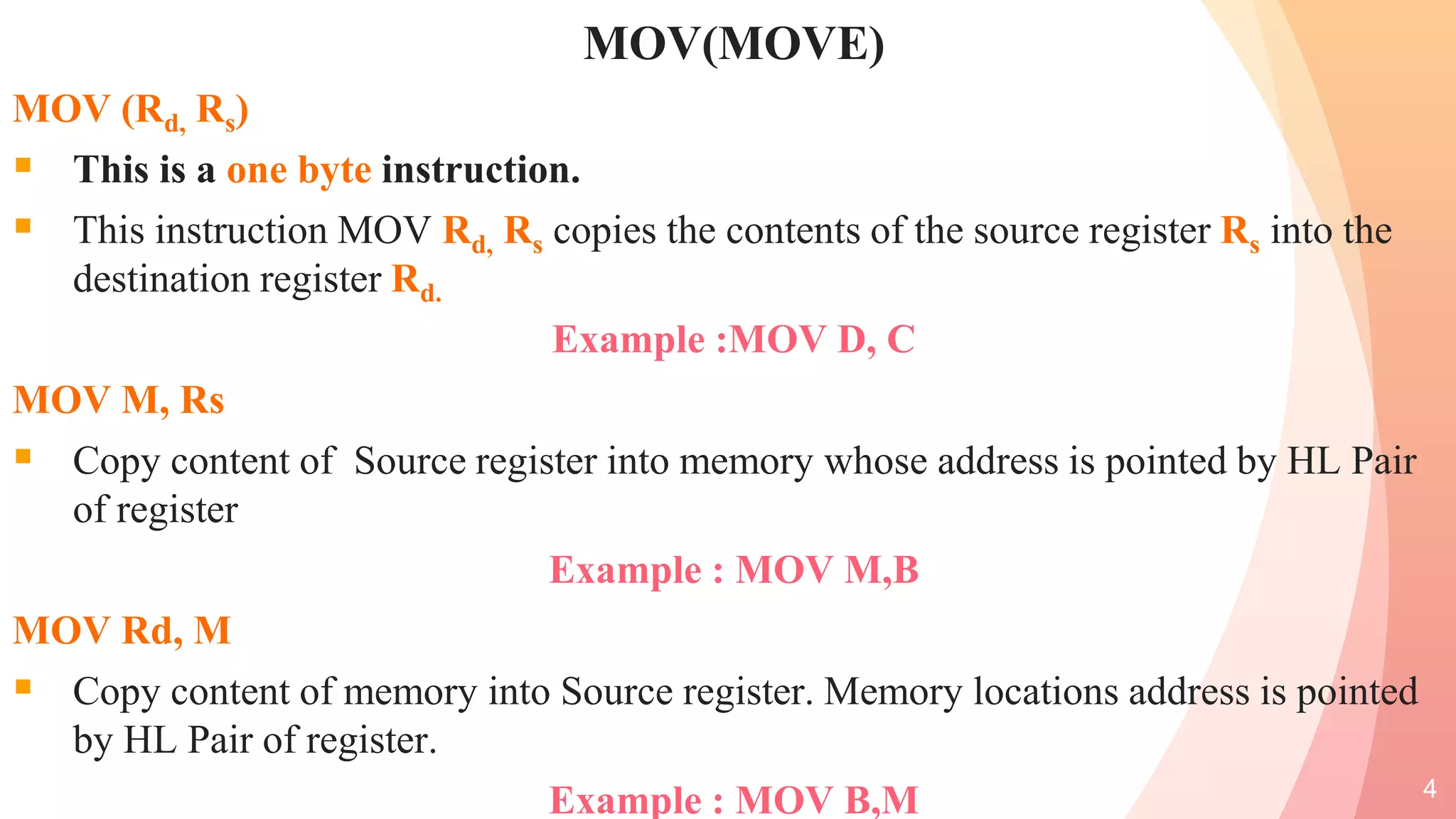 MOV(MOVE)
MOV (Rd, Rs)
 This is a one byte instruction.
 This instruction MOV Rd, Rs copies the contents of the source register Rs into the
destination register Rd.
Example :MOV D, C
MOV M, Rs
 Copy content of Source register into memory whose address is pointed by HL Pair
of register
Example : MOV M,B
MOV Rd, M
 Copy content of memory into Source register. Memory locations address is pointed
by HL Pair of register.
Example : MOV B,M 4
 