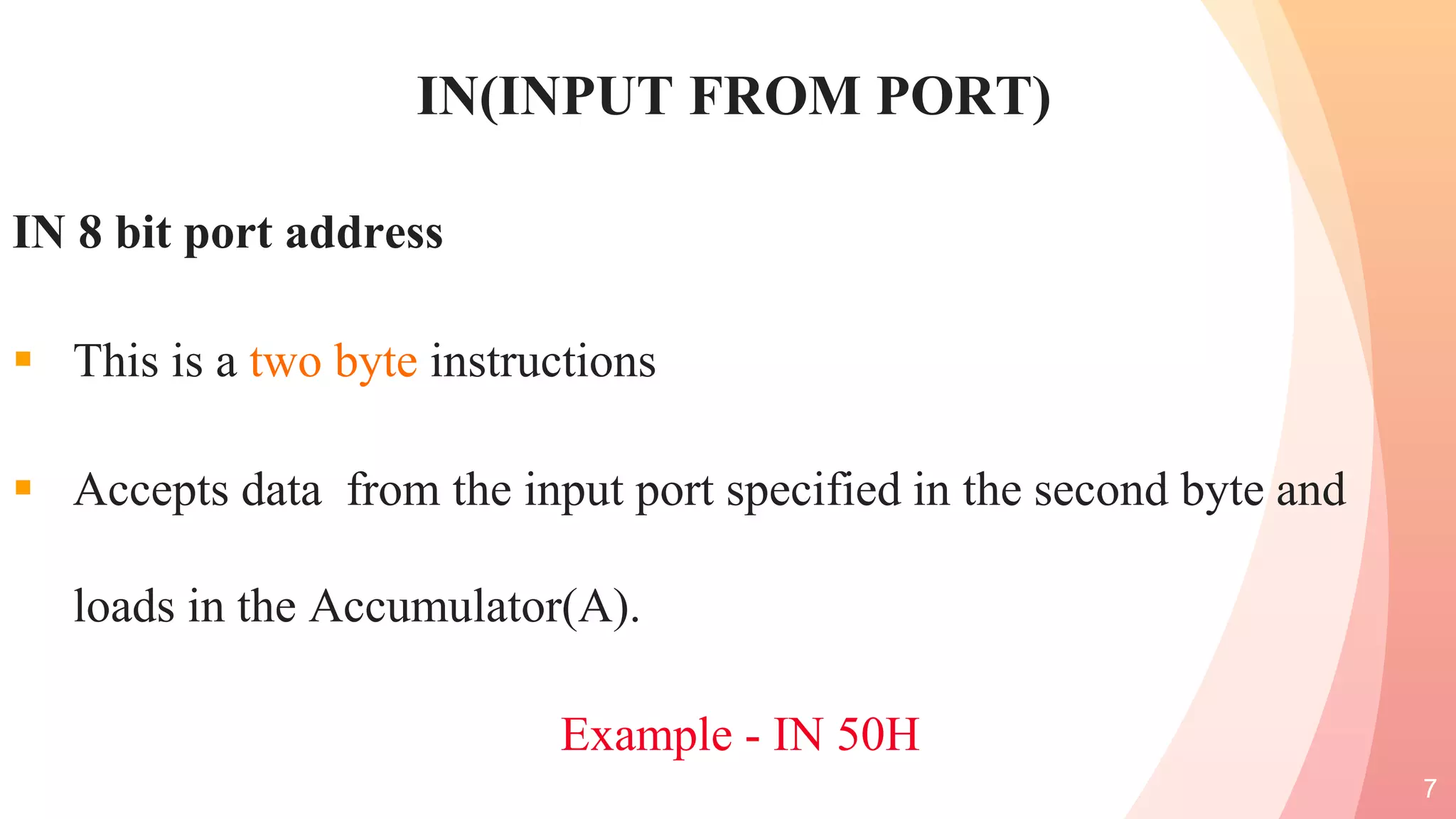 IN(INPUT FROM PORT)
IN 8 bit port address
 This is a two byte instructions
 Accepts data from the input port specified in the second byte and
loads in the Accumulator(A).
Example - IN 50H
7
 