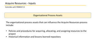 Organisational Process Assets
The organizational process assets that can influence the Acquire Resources process
include:
• Policies and procedures for acquiring, allocating, and assigning resources to the
project
• Historical information and lessons learned repository
Coincides with PMBOK 9.3
Acquire Resources - Inputs
 