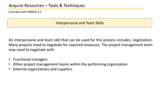 Coincides with PMBOK 9.3
Interpersonal and Team Skills
Acquire Resources – Tools & Techniques
An interpersonal and team skill that can be used for this process includes, negotiation.
Many projects need to negotiate for required resources. The project management team
may need to negotiate with:
• Functional managers
• Other project management teams within the performing organization
• External organizations and suppliers
 