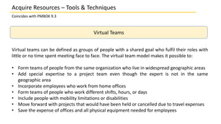 Coincides with PMBOK 9.3
Virtual Teams
Acquire Resources – Tools & Techniques
Virtual teams can be defined as groups of people with a shared goal who fulfil their roles with
little or no time spent meeting face to face. The virtual team model makes it possible to:
• Form teams of people from the same organization who live in widespread geographic areas
• Add special expertise to a project team even though the expert is not in the same
geographic area
• Incorporate employees who work from home offices
• Form teams of people who work different shifts, hours, or days
• Include people with mobility limitations or disabilities
• Move forward with projects that would have been held or cancelled due to travel expenses
• Save the expense of offices and all physical equipment needed for employees
 