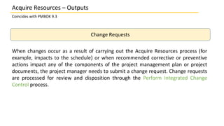 Coincides with PMBOK 9.3
Change Requests
When changes occur as a result of carrying out the Acquire Resources process (for
example, impacts to the schedule) or when recommended corrective or preventive
actions impact any of the components of the project management plan or project
documents, the project manager needs to submit a change request. Change requests
are processed for review and disposition through the Perform Integrated Change
Control process.
Acquire Resources – Outputs
 