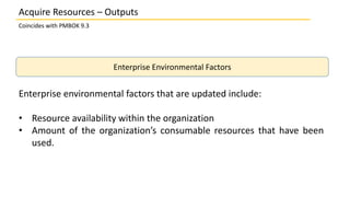 Coincides with PMBOK 9.3
Enterprise Environmental Factors
Enterprise environmental factors that are updated include:
• Resource availability within the organization
• Amount of the organization’s consumable resources that have been
used.
Acquire Resources – Outputs
 