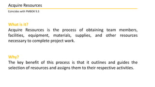 What is it?
Acquire Resources is the process of obtaining team members,
facilities, equipment, materials, supplies, and other resources
necessary to complete project work.
Why?
The key benefit of this process is that it outlines and guides the
selection of resources and assigns them to their respective activities.
Acquire Resources
Coincides with PMBOK 9.3
 