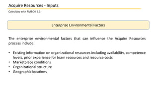Enterprise Environmental Factors
The enterprise environmental factors that can influence the Acquire Resources
process include:
• Existing information on organizational resources including availability, competence
levels, prior experience for team resources and resource costs
• Marketplace conditions
• Organizational structure
• Geographic locations
Coincides with PMBOK 9.3
Acquire Resources - Inputs
 