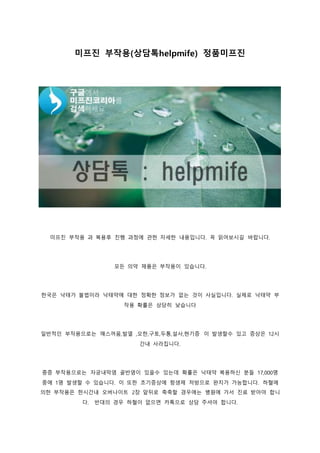 미프진 부작용(상담톡helpmife) 정품미프진
미프진 부작용 과 복용후 진행 과정에 관한 자세한 내용입니다. 꼭 읽어보시길 바랍니다.
모든 의약 제품은 부작용이 있습니다.
한국은 낙태가 불법이라 낙태약에 대한 정확한 정보가 없는 것이 사실입니다. 실제로 낙태약 부
작용 확률은 상당히 낮습니다
일반적인 부작용으로는 매스꺼움,발열 ,오한,구토,두통,설사,현기증 이 발생할수 있고 증상은 12시
간내 사라집니다.
중증 부작용으로는 자궁내막염 골반염이 있을수 있는데 확률은 낙태약 복용하신 분들 17,000명
중에 1명 발생할 수 있습니다. 이 또한 초기증상에 항생제 처방으로 완치가 가능합니다. 하혈에
의한 부작용은 한시간내 오버나이트 2장 앞뒤로 축축할 경우에는 병원에 가서 진료 받아야 합니
다. 반대의 경우 하혈이 없으면 카톡으로 상담 주셔야 합니다.
 