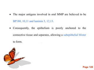 Page 128
 The major antigens involved in oral MMP are believed to be
BP180, 10,11 and laminin 5, 12,13.
 Consequently, the epithelium is poorly anchored to the
connective tissue and separates, allowing a subepithelial blister
to form.
 