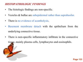 Page 133
HISTOPATHOLOGIC FINDINGS
• The histologic findings are non-specific.
• Vesicles & bullae are subepidermal rather than suprabasilar.
• There is no evidence of acantholysis.
• Basement membrane detach with the epithelium from the
underlying connective tissue.
• There is non-specific inflammatory infiltrate in the connective
tissue, mainly plasma cells, lymphocytes and eosinophils.
 