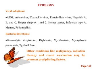 Page 142
ETIOLOGY
Viral infections:
AIDS, Adenovirus, Coxsackie virus, Epstein-Barr virus, Hepatitis A,
B, and C, Herpes simplex 1 and 2, Herpes zoster, Influenza type A,
Mumps, Poliomyelitis,
Bacterial infections:
B-hemolytic streptococci, Diphtheria, Mycobacteria, Mycoplasma
pneumonia, Typhoid fever,
Other conditions like malignancy, radiation
therapy and recent vaccination may be
common precipitating factors.
 