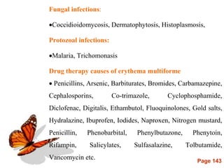 Page 143
Fungal infections:
Coccidioidomycosis, Dermatophytosis, Histoplasmosis,
Protozoal infections:
Malaria, Trichomonasis
Drug therapy causes of erythema multiforme
 Penicillins, Arsenic, Barbiturates, Bromides, Carbamazepine,
Cephalosporins, Co-trimazole, Cyclophosphamide,
Diclofenac, Digitalis, Ethambutol, Fluoquinolones, Gold salts,
Hydralazine, Ibuprofen, Iodides, Naproxen, Nitrogen mustard,
Penicillin, Phenobarbital, Phenylbutazone, Phenytoin,
Rifampin, Salicylates, Sulfasalazine, Tolbutamide,
Vancomycin etc.
 