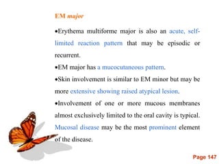 Page 147
EM major
Erythema multiforme major is also an acute, self-
limited reaction pattern that may be episodic or
recurrent.
EM major has a mucocutaneous pattern.
Skin involvement is similar to EM minor but may be
more extensive showing raised atypical lesion.
Involvement of one or more mucous membranes
almost exclusively limited to the oral cavity is typical.
Mucosal disease may be the most prominent element
of the disease.
 