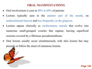 Page 148
ORAL MANIFESTATIONS
 Oral involvement is seen in 40% to 60% of patients
 Lesions typically seen in the anterior part of the mouth, on
nonkeratinized mucosa and less frequently on the gingivae.
 Lesions appear clinically as erythematous macule that evolve into
numerous small-grouped vesicles that rupture, leaving superficial
erosions covered by a fibrinous pseudomembrane.
 Oral lesions usually occur simultaneously with skin lesions but may
precede or follow the onset of cutaneous lesions.
 