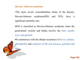 Page 150
Stevens- Johnson syndrome
•The more severe vesiculobullous forms of the disease,
Stevens-Johnson syndrome(SJS) and TEN, have a
significant mortality rate.
EM is classified as Stevens-Johnson syndrome when the
generalized vesicles and bullae involve the skin, mouth,
eyes, and genitals.
It commences with the abrupt occurrence of fever, malaise,
photophobia and eruptions of the oral mucosa, genitalia and
skin.
 