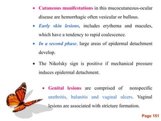 Page 151
 Cutaneous manifestations in this mucocutaneous-ocular
disease are hemorrhagic often vesicular or bullous.
 Early skin lesions, includes erythema and macules,
which have a tendency to rapid coalescence.
 In a second phase, large areas of epidermal detachment
develop.
 The Nikolsky sign is positive if mechanical pressure
induces epidermal detachment.
 Genital lesions are comprised of nonspecific
urethritis, balanitis and vaginal ulcers. Vaginal
lesions are associated with stricture formation.
 