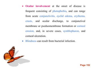 Page 152
 Ocular involvement at the onset of disease is
frequent consisting of photophobia, and can range
from acute conjunctivitis, eyelid edema, erythema,
crusts, and ocular discharge, to conjunctival
membrane or pseduomembrane formation or corneal
erosion, and, in severe cases, symblepharon, and
corneal ulceration.
 Blindness can result from bacterial infection.
 