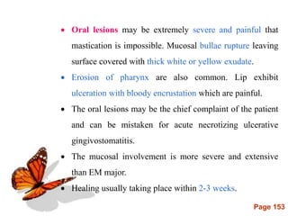 Page 153
 Oral lesions may be extremely severe and painful that
mastication is impossible. Mucosal bullae rupture leaving
surface covered with thick white or yellow exudate.
 Erosion of pharynx are also common. Lip exhibit
ulceration with bloody encrustation which are painful.
 The oral lesions may be the chief complaint of the patient
and can be mistaken for acute necrotizing ulcerative
gingivostomatitis.
 The mucosal involvement is more severe and extensive
than EM major.
 Healing usually taking place within 2-3 weeks.
 
