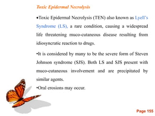 Page 155
Toxic Epidermal Necrolysis
Toxic Epidermal Necrolysis (TEN) also known as Lyell’s
Syndrome (LS), a rare condition, causing a widespread
life threatening muco-cutaneous disease resulting from
idiosyncratic reaction to drugs.
•It is considered by many to be the severe form of Steven
Johnson syndrome (SJS). Both LS and SJS present with
muco-cutaneous involvement and are precipitated by
similar agents.
•Oral erosions may occur.
 