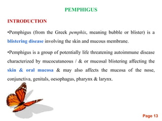 Page 13
PEMPHIGUS
INTRODUCTION
•Pemphigus (from the Greek pemphix, meaning bubble or blister) is a
blistering disease involving the skin and mucous membrane.
•Pemphigus is a group of potentially life threatening autoimmune disease
characterized by mucocutaneous / & or mucosal blistering affecting the
skin & oral mucosa & may also affects the mucosa of the nose,
conjunctiva, genitals, oesophagus, pharynx & larynx.
 