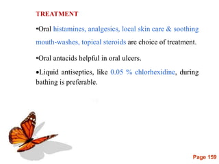 Page 159
TREATMENT
•Oral histamines, analgesics, local skin care & soothing
mouth-washes, topical steroids are choice of treatment.
•Oral antacids helpful in oral ulcers.
Liquid antiseptics, like 0.05 % chlorhexidine, during
bathing is preferable.
 