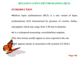 Page 160
BULLOUS LUPUS ERYTHEMATOUS (BLE)
INTRODUCTION
Bullous lupus erythematosus (BLE) is a rare variant of lupus
erythematosus (LE) characterised by presence of vesicles, bullae,
and papules which may range from 3-40 mm in diameter.
It is a widespresd nonscaring vesiculobullous eruption.
The skin lesions usually appear in areas exposed to the sun.
BLE appears mostly in association with systemic LE (SLE).
 