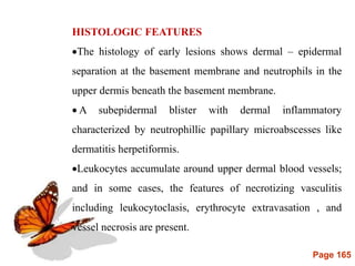 Page 165
HISTOLOGIC FEATURES
The histology of early lesions shows dermal – epidermal
separation at the basement membrane and neutrophils in the
upper dermis beneath the basement membrane.
 A subepidermal blister with dermal inflammatory
characterized by neutrophillic papillary microabscesses like
dermatitis herpetiformis.
Leukocytes accumulate around upper dermal blood vessels;
and in some cases, the features of necrotizing vasculitis
including leukocytoclasis, erythrocyte extravasation , and
vessel necrosis are present.
 