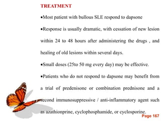 Page 167
TREATMENT
Most patient with bullous SLE respond to dapsone
Response is usually dramatic, with cessation of new lesion
within 24 to 48 hours after administering the drugs , and
healing of old lesions within several days.
Small doses (25to 50 mg every day) may be effective.
Patients who do not respond to dapsone may benefit from
a trial of predenisone or combination prednisone and a
second immunosuppressive / anti-inflammatory agent such
as azathionprine, cyclophosphamide, or cyclosporine.
 