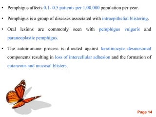 Page 14
• Pemphigus affects 0.1- 0.5 patients per 1,00,000 population per year.
• Pemphigus is a group of diseases associated with intraepithelial blistering.
• Oral lesions are commonly seen with pemphigus vulgaris and
paraneoplastic pemphigus.
• The autoimmune process is directed against keratinocyte desmosomal
components resulting in loss of intercellular adhesion and the formation of
cutaneous and mucosal blisters.
 