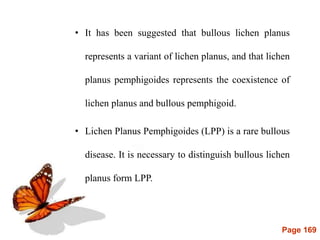 Page 169
• It has been suggested that bullous lichen planus
represents a variant of lichen planus, and that lichen
planus pemphigoides represents the coexistence of
lichen planus and bullous pemphigoid.
• Lichen Planus Pemphigoides (LPP) is a rare bullous
disease. It is necessary to distinguish bullous lichen
planus form LPP.
 