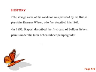 Page 170
HISTORY
•The strange name of the condition was provided by the British
physician Erasmus Wilson, who first described it in 1869.
•In 1892, Kaposi described the first case of bullous lichen
planus under the term lichen rubber pemphigoides.
 