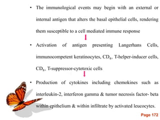 Page 172
• The immunological events may begin with an external or
internal antigen that alters the basal epithelial cells, rendering
them susceptible to a cell mediated immune response
• Activation of antigen presenting Langerhans Cells,
immunocompetent keratinocytes, CD4+ T-helper-inducer cells,
CD8+ T-suppressor-cytotoxic cells
• Production of cytokines including chemokines such as
interleukin-2, interferon gamma & tumor necrosis factor- beta
within epithelium & within infiltrate by activated leucocytes.
 