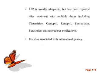 Page 174
• LPP is usually idiopathic, but has been reported
after treatment with multiple drugs including
Cinnarizine, Captopril, Ramipril, Simvastatin,
Furosmide, antituberculous medications.
• It is also associated with internal malignancy.
 
