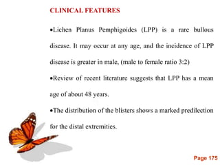 Page 175
CLINICAL FEATURES
Lichen Planus Pemphigoides (LPP) is a rare bullous
disease. It may occur at any age, and the incidence of LPP
disease is greater in male, (male to female ratio 3:2)
Review of recent literature suggests that LPP has a mean
age of about 48 years.
The distribution of the blisters shows a marked predilection
for the distal extremities.
 